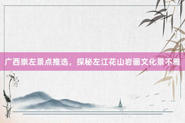 广西崇左景点推选，探秘左江花山岩画文化景不雅
